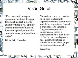 Visão Geral
“Preconceito é qualquer
opinião ou sentimento, quer
favorável, concebido sem
exame crítico; ideia, opinião
ou sentimento desfavorável
formado a priori, sem maior
conhecimento, ponderação ou
razão”.
Dicionário Houaiss
“Entende-se como preconceito
linguístico o julgamento
depreciativo contra determinadas
variedades linguísticas. Segundo
a linguista Marta Scherre, o
"julgamento depreciativo,
desrespeitoso, jocoso e,
consequentemente, humilhante
da fala do outro ou da própria
fala" geralmente atinge as
variedades associadas a grupos
de menor prestígio social”.
Wikipédia
 