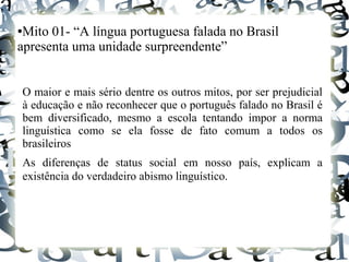 ●Mito 01- “A língua portuguesa falada no Brasil
apresenta uma unidade surpreendente”
O maior e mais sério dentre os outros mitos, por ser prejudicial
à educação e não reconhecer que o português falado no Brasil é
bem diversificado, mesmo a escola tentando impor a norma
linguística como se ela fosse de fato comum a todos os
brasileiros
As diferenças de status social em nosso país, explicam a
existência do verdadeiro abismo linguístico.
 