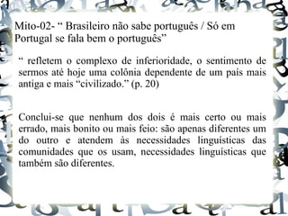 Mito-02- “ Brasileiro não sabe português / Só em
Portugal se fala bem o português”
“ refletem o complexo de inferioridade, o sentimento de
sermos até hoje uma colônia dependente de um país mais
antiga e mais “civilizado.” (p. 20)
Conclui-se que nenhum dos dois é mais certo ou mais
errado, mais bonito ou mais feio: são apenas diferentes um
do outro e atendem às necessidades linguísticas das
comunidades que os usam, necessidades linguísticas que
também são diferentes.
 