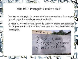 Mito 03- “ Português é muito difícil”
Consiste na obrigação de termos de decorar conceitos e fixar regras
que não significam nada para nós fora de sala.
A regência verbal é caso típico de como o ensino reducionista
da língua no Brasil não leva em conta o uso brasileiro do
português.
 