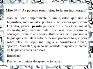 Mito 04- “ As pessoas sem instrução falam tudo errado”
Isso se deve simplesmente a um questão que não é
linguística, mas social e política – as pessoas que dizem
Cráudia, praca, pranta pertencem a uma classe social
desprestigiada, marginalizada, que não tem acesso à
educação formal e aos bens culturais da elite, e por isso a
língua que elas falam sofre o mesmo preconceito que pesa
sobre elas, ou seja, sua língua é considerada "feia",
"pobre", "carente", quando na verdade é apenas diferente
da língua ensinada na escola.
● Rotacismo
● Problemas clínicos do aparelho fonador.
 