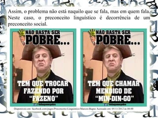 Assim, o problema não está naquilo que se fala, mas em quem fala.
Neste caso, o preconceito linguístico é decorrência de um
preconceito social.
Disponíveis em: facebook.com/pages/Preconceito-Linguístico-Marcos-Bagno Acessado em: 05/11/2012 às 08:00
 