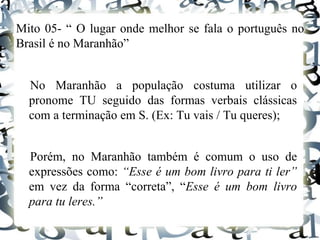 Mito 05- “ O lugar onde melhor se fala o português no
Brasil é no Maranhão”
No Maranhão a população costuma utilizar o
pronome TU seguido das formas verbais clássicas
com a terminação em S. (Ex: Tu vais / Tu queres);
Porém, no Maranhão também é comum o uso de
expressões como: “Esse é um bom livro para ti ler”
em vez da forma “correta”, “Esse é um bom livro
para tu leres.”
 