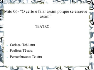 Mito 06- “O certo é falar assim porque se escreve
assim”
TEATRO:
● Carioca: Tchi-atru
● Paulista: Tê-atru
● Pernambucano: Té-atru
 