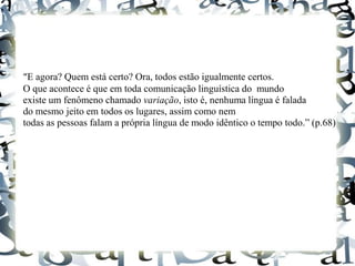 “E agora? Quem está certo? Ora, todos estão igualmente certos.
O que acontece é que em toda comunicação linguística do mundo
existe um fenômeno chamado variação, isto é, nenhuma língua é falada
do mesmo jeito em todos os lugares, assim como nem
todas as pessoas falam a própria língua de modo idêntico o tempo todo.” (p.68)
 