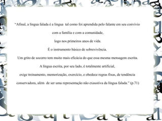 “Afinal, a língua falada é a língua tal como foi aprendida pelo falante em seu convívio
com a família e com a comunidade,
logo nos primeiros anos de vida.
É o instrumento básico de sobrevivência.
Um grito de socorro tem muito mais eficácia do que essa mesma mensagem escrita.
A língua escrita, por seu lado, é totalmente artificial,
exige treinamento, memorização, exercício, e obedece regras fixas, de tendência
conservadora, além de ser uma representação não exaustiva da língua falada.” (p.71)
 