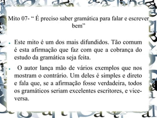 Mito 07- “ É preciso saber gramática para falar e escrever
bem”
● Este mito é um dos mais difundidos. Tão comum
é esta afirmação que faz com que a cobrança do
estudo da gramática seja feita.
● O autor lança mão de vários exemplos que nos
mostram o contrário. Um deles é simples e direto
e fala que, se a afirmação fosse verdadeira, todos
os gramáticos seriam excelentes escritores, e vice-
versa.
 
