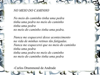 NO MEIO DO CAMINHO
No meio do caminho tinha uma pedra
tinha uma pedra no meio do caminho
tinha uma pedra
no meio do caminho tinha uma pedra.
Nunca me esquecerei desse acontecimento
na vida de minhas retinas tão fatigadas.
Nunca me esquecerei que no meio do caminho
tinha uma pedra
tinha uma pedra no meio do caminho
no meio do caminho tinha uma pedra
-Carlos Drummond de Andrade
 