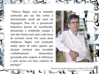 “Marcos Bagno vem se tornando
conhecido por sua luta contra a
discriminação social por meio da
linguagem. Para ele, o preconceito
linguístico precisa ser reconhecido,
denunciado e combatido, porque é
uma das formas mais sutis e perversas
de exclusão social. Por causa desta
militância, Bagno vem recebendo
amplo apoio de todos aqueles que
desejam construir uma sociedade
verdadeiramente democrática,
governada pelo respeito às diferenças
e pelo acesso aos bens culturais de
prestígio.”
marcosbagno.com.br
Disponível em: googleimagem.com.br acessado em: 04/11/2012
 