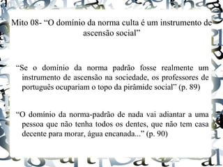 Mito 08- “O domínio da norma culta é um instrumento de
ascensão social”
“Se o domínio da norma padrão fosse realmente um
instrumento de ascensão na sociedade, os professores de
português ocupariam o topo da pirâmide social” (p. 89)
“O domínio da norma-padrão de nada vai adiantar a uma
pessoa que não tenha todos os dentes, que não tem casa
decente para morar, água encanada...” (p. 90)
 