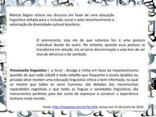 Marcos Bagno reitera seu discurso em favor de uma educação
linguística voltada para a inclusão social e pelo reconhecimento e
valorização da diversidade cultural brasileira.
O preconceito, seja ele de que natureza for, é uma postura
individual diante do outro. No entanto, quando essa postura se
transforma em atitude, ela se torna discriminação e esta tem de ser
alvo de denúncia e de combate.
Preconceito linguístico ( o livro) - divulga e milita em favor da importantíssima
questão de que toda cidadã e todo cidadão que frequenta a escola (pública ou
privada) deve receber uma educação linguística crítica e bem informada, na qual
se mostre que todos os seres humanos são dotados das mesmíssimas
capacidades cognitivas e que todas as línguas e variedades linguísticas são
instrumentos perfeitos para dar conta de expressar e construir a experiência
humana neste mundo.
Fonte: http://mzportal.com.br/?p=429, acesso em 15 de junho de 2016.
 