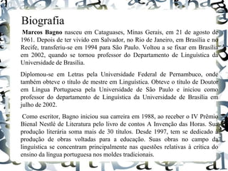 Biografia
Marcos Bagno nasceu em Cataguases, Minas Gerais, em 21 de agosto de
1961. Depois de ter vivido em Salvador, no Rio de Janeiro, em Brasília e no
Recife, transferiu-se em 1994 para São Paulo. Voltou a se fixar em Brasília
em 2002, quando se tornou professor do Departamento de Linguística da
Universidade de Brasília.
Diplomou-se em Letras pela Universidade Federal de Pernambuco, onde
também obteve o título de mestre em Linguística. Obteve o título de Doutor
em Língua Portuguesa pela Universidade de São Paulo e iniciou como
professor do departamento de Linguística da Universidade de Brasília em
julho de 2002.
Como escritor, Bagno iniciou sua carreira em 1988, ao receber o IV Prêmio
Bienal Nestlé de Literatura pelo livro de contos A Invenção das Horas. Sua
produção literária soma mais de 30 títulos. Desde 1997, tem se dedicado à
produção de obras voltadas para a educação. Suas obras no campo da
linguística se concentram principalmente nas questões relativas à crítica do
ensino da língua portuguesa nos moldes tradicionais.
 