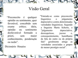 Visão Geral
“Preconceito é qualquer
opinião ou sentimento, quer
favorável, concebido sem
exame crítico; ideia,
opinião ou sentimento
desfavorável formado a
priori, sem maior
conhecimento, ponderação
ou razão”.
Dicionário Houaiss
“Entende-se como preconceito
linguístico o julgamento
depreciativo contra determinadas
variedades linguísticas. Segundo
a linguista Marta Scherre, o
"julgamento depreciativo,
desrespeitoso, jocoso e,
consequentemente, humilhante
da fala do outro ou da própria
fala" geralmente atinge as
variedades associadas a grupos
de menor prestígio social”.
 