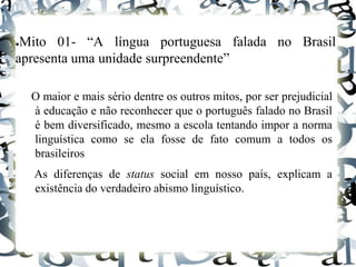 ●Mito 01- “A língua portuguesa falada no Brasil
apresenta uma unidade surpreendente”
O maior e mais sério dentre os outros mitos, por ser prejudicial
à educação e não reconhecer que o português falado no Brasil
é bem diversificado, mesmo a escola tentando impor a norma
linguística como se ela fosse de fato comum a todos os
brasileiros
As diferenças de status social em nosso país, explicam a
existência do verdadeiro abismo linguístico.
 