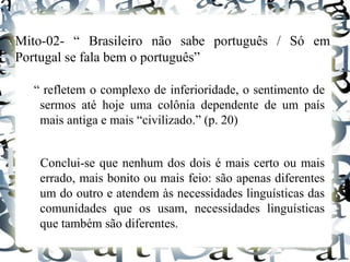 Mito-02- “ Brasileiro não sabe português / Só em
Portugal se fala bem o português”
“ refletem o complexo de inferioridade, o sentimento de
sermos até hoje uma colônia dependente de um país
mais antiga e mais “civilizado.” (p. 20)
Conclui-se que nenhum dos dois é mais certo ou mais
errado, mais bonito ou mais feio: são apenas diferentes
um do outro e atendem às necessidades linguísticas das
comunidades que os usam, necessidades linguísticas
que também são diferentes.
 
