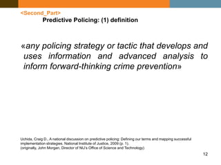 12
<Second_Part>
Predictive Policing: (1) definition
«any policing strategy or tactic that develops and
uses information and advanced analysis to
inform forward-thinking crime prevention»
Uchida, Craig D., A national discussion on predictive policing: Defining our terms and mapping successful
implementation strategies. National Institute of Justice, 2009 (p. 1).
(originally, John Morgan, Director of NIJ’s Office of Science and Technology)
 