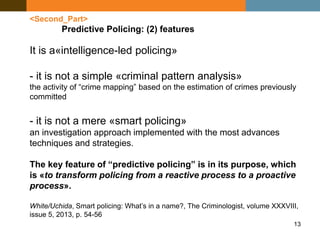 13
<Second_Part>
Predictive Policing: (2) features
It is a«intelligence-led policing»
- it is not a simple «criminal pattern analysis»
the activity of “crime mapping” based on the estimation of crimes previously
committed
- it is not a mere «smart policing»
an investigation approach implemented with the most advances
techniques and strategies.
The key feature of “predictive policing” is in its purpose, which
is «to transform policing from a reactive process to a proactive
process».
White/Uchida, Smart policing: What’s in a name?, The Criminologist, volume XXXVIII,
issue 5, 2013, p. 54-56
 