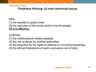 15
<Second_Part>
Predictive Policing: (3) main (technical) issues
PRO:
(1) the benefits to public order
(2) the reduction of the social costs or risk for people,
(3) it is effective.
CONTRA
(1) the mathematical models adopted;
(2) the risk of abuse by political authorities;
(3) the prejudice for the rights of defense in criminal proceedings;
(4) the ethical implications of such a pervasive use of data.
</Second_Part>
 