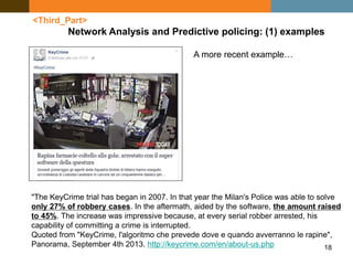 18
<Third_Part>
Network Analysis and Predictive policing: (1) examples
"The KeyCrime trial has began in 2007. In that year the Milan's Police was able to solve
only 27% of robbery cases. In the aftermath, aided by the software, the amount raised
to 45%. The increase was impressive because, at every serial robber arrested, his
capability of committing a crime is interrupted.
Quoted from "KeyCrime, l'algoritmo che prevede dove e quando avverranno le rapine",
Panorama, September 4th 2013. http://keycrime.com/en/about-us.php
A more recent example…
 