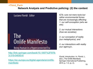 19
<Third_Part>
Network Analysis and Predictive policing: (2) the context
https://ec.europa.eu/digital-agenda/en/onlife-
manifesto
http://link.springer.com/book/10.1007%2F978-
3-319-04093-6
ICTs «are not mere tools but
rather environmental forces
that are increasingly affecting:
1. our self-conception (who we
are);
2. our mutual interactions
(how we socialise);
3. our conception of reality
(our metaphysics); and
4. our interactions with reality
(our agency)».
Floridi, Introduction. In: Floridi, L.
(Ed.), The Onlife Manifesto
Springer International Publishing,
2015, p. 1-3, (p. 2).
 
