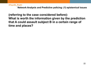 22
<Fourth_Part>
Network Analysis and Predictive policing: (1) epistemical issues
(referring to the case considered before):
What is worth the information given by the prediction
that A could assault subject B in a certain range of
time and places?
 