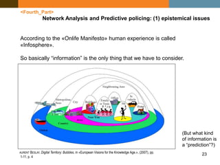 23
<Fourth_Part>
Network Analysis and Predictive policing: (1) epistemical issues
According to the «Onlife Manifesto» human experience is called
«Infosphere».
So basically “information” is the only thing that we have to consider.
AURENT BESLAY, Digital Territory: Bubbles, in «European Visions for the Knowledge Age.», (2007), pp.
1-11, p. 4
(But what kind
of information is
a “prediction”?)
 