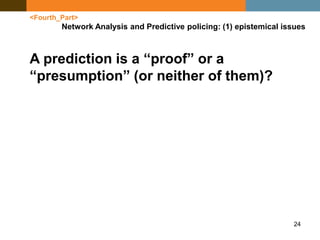 24
<Fourth_Part>
Network Analysis and Predictive policing: (1) epistemical issues
A prediction is a “proof” or a
“presumption” (or neither of them)?
 