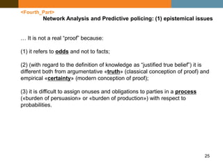 25
<Fourth_Part>
Network Analysis and Predictive policing: (1) epistemical issues
… It is not a real “proof” because:
(1) it refers to odds and not to facts;
(2) (with regard to the definition of knowledge as “justified true belief”) it is
different both from argumentative «truth» (classical conception of proof) and
empirical «certainty» (modern conception of proof);
(3) it is difficult to assign onuses and obligations to parties in a process
(«burden of persuasion» or «burden of production») with respect to
probabilities.
 