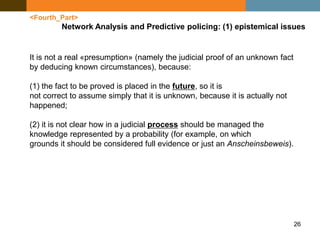 26
<Fourth_Part>
Network Analysis and Predictive policing: (1) epistemical issues
It is not a real «presumption» (namely the judicial proof of an unknown fact
by deducing known circumstances), because:
(1) the fact to be proved is placed in the future, so it is
not correct to assume simply that it is unknown, because it is actually not
happened;
(2) it is not clear how in a judicial process should be managed the
knowledge represented by a probability (for example, on which
grounds it should be considered full evidence or just an Anscheinsbeweis).
 