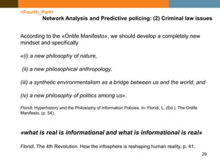 29
<Fourth_Part>
Network Analysis and Predictive policing: (2) Criminal law issues
According to the «Onlife Manifesto», we should develop a completely new
mindset and specifically
«(i) a new philosophy of nature,
(ii) a new philosophical anthropology,
(iii) a synthetic environmentalism as a bridge between us and the world, and
(iv) a new philosophy of politics among us».
Floridi, Hyperhistory and the Philosophy of Information Policies. In: Floridi, L. (Ed.), The Onlife
Manifesto, (p. 54).
«what is real is informational and what is informational is real»
Floridi, The 4th Revolution. How the infosphere is reshaping human reality, p. 41.
 
