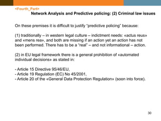30
<Fourth_Part>
Network Analysis and Predictive policing: (2) Criminal law issues
On these premises it is difficult to justify “predictive policing” because:
(1) traditionally – in western legal culture – indictment needs: «actus reus»
and «mens rea», and both are missing if an action yet an action has not
been performed. There has to be a “real” – and not informational – action.
(2) in EU legal framework there is a general prohibition of «automated
individual decisions» as stated in:
- Article 15 Directive 95/46/EU,
- Article 19 Regulation (EC) No 45/2001,
- Article 20 of the «General Data Protection Regulation» (soon into force).
 