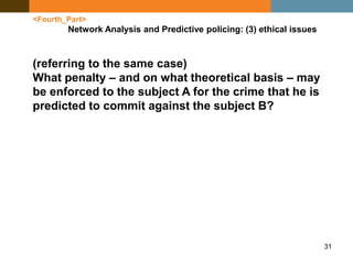 31
<Fourth_Part>
Network Analysis and Predictive policing: (3) ethical issues
(referring to the same case)
What penalty – and on what theoretical basis – may
be enforced to the subject A for the crime that he is
predicted to commit against the subject B?
 