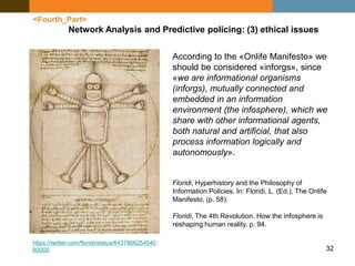 32
<Fourth_Part>
Network Analysis and Predictive policing: (3) ethical issues
According to the «Onlife Manifesto» we
should be considered «inforgs», since
«we are informational organisms
(inforgs), mutually connected and
embedded in an information
environment (the infosphere), which we
share with other informational agents,
both natural and artificial, that also
process information logically and
autonomously».
Floridi, Hyperhistory and the Philosophy of
Information Policies. In: Floridi, L. (Ed.), The Onlife
Manifesto, (p. 58).
Floridi, The 4th Revolution. How the infosphere is
reshaping human reality, p. 94.
https://twitter.com/floridi/status/6437866254540
80000
 