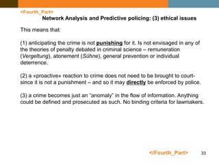 33
<Fourth_Part>
Network Analysis and Predictive policing: (3) ethical issues
This means that:
(1) anticipating the crime is not punishing for it. Is not envisaged in any of
the theories of penalty debated in criminal science – remuneration
(Vergeltung), atonement (Sühne), general prevention or individual
deterrence.
(2) a «proactive» reaction to crime does not need to be brought to court-
since it is not a punishment – and so it may directly be enforced by police.
(3) a crime becomes just an “anomaly” in the flow of information. Anything
could be defined and prosecuted as such. No binding criteria for lawmakers.
</Fourth_Part>
 