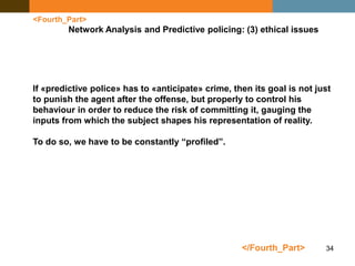 34
<Fourth_Part>
Network Analysis and Predictive policing: (3) ethical issues
</Fourth_Part>
If «predictive police» has to «anticipate» crime, then its goal is not just
to punish the agent after the offense, but properly to control his
behaviour in order to reduce the risk of committing it, gauging the
inputs from which the subject shapes his representation of reality.
To do so, we have to be constantly “profiled”.
 