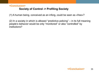 35
<Conclusion>
Society of Control -> Profiling Society
</Conclusion>
(1) A human being, conceived as an inforg, could be seen as «free»?
(2) In a society in which is allowed “predictive policing” – in its full meaning
people’s behavior would be only “monitored” or also “controlled” by
institutions?
 