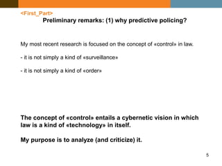 5
<First_Part>
Preliminary remarks: (1) why predictive policing?
My most recent research is focused on the concept of «control» in law.
- it is not simply a kind of «surveillance»
- it is not simply a kind of «order»
The concept of «control» entails a cybernetic vision in which
law is a kind of «technology» in itself.
My purpose is to analyze (and criticize) it.
 