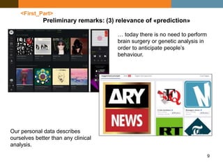 9
<First_Part>
Preliminary remarks: (3) relevance of «prediction»
Our personal data describes
ourselves better than any clinical
analysis.
… today there is no need to perform
brain surgery or genetic analysis in
order to anticipate people’s
behaviour.
 