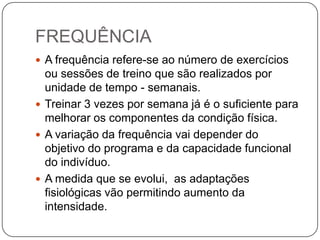 FREQUÊNCIA
 A frequência refere-se ao número de exercícios
  ou sessões de treino que são realizados por
  unidade de tempo - semanais.
 Treinar 3 vezes por semana já é o suficiente para
  melhorar os componentes da condição física.
 A variação da frequência vai depender do
  objetivo do programa e da capacidade funcional
  do indivíduo.
 A medida que se evolui, as adaptações
  fisiológicas vão permitindo aumento da
  intensidade.
 