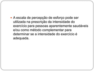  A escala de percepção de esforço pode ser
 utilizada na prescrição da intensidade do
 exercício para pessoas aparentemente saudáveis
 e/ou como método complementar para
 determinar se a intensidade do exercício é
 adequada.
 