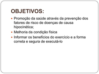 OBJETIVOS:
 Promoção da saúde através da prevenção dos
  fatores de risco de doenças de causa
  hipocinética;
 Melhoria da condição física
 Informar os benefícios do exercício e a forma
  correta e segura de executá-lo
 