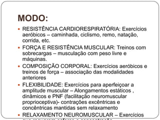 MODO:
 RESISTÊNCIA CARDIORESPIRATÓRIA: Exercícios
    aeróbicos – caminhada, ciclismo, remo, natação,
    corrida, etc.
   FORÇA E RESISTÊNCIA MUSCULAR: Treinos com
    sobrecargas – musculação com peso livre e
    máquinas.
   COMPOSIÇÃO CORPORAL: Exercícios aeróbicos e
    treinos de força – associação das modalidades
    anteriores
   FLEXIBILIDADE: Exercícios para aperfeiçoar a
    amplitude muscular – Alongamentos estáticos ,
    dinâmicos e PNF (facilitação neuromuscular
    proprioceptiva)- contrações excêntricas e
    concêntricas mantidas sem relaxamento
   RELAXAMENTO NEUROMUSCULAR – Exercícios
 