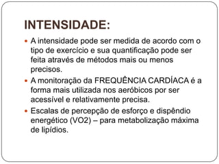 INTENSIDADE:
 A intensidade pode ser medida de acordo com o
  tipo de exercício e sua quantificação pode ser
  feita através de métodos mais ou menos
  precisos.
 A monitoração da FREQUÊNCIA CARDÍACA é a
  forma mais utilizada nos aeróbicos por ser
  acessível e relativamente precisa.
 Escalas de percepção de esforço e dispêndio
  energético (VO2) – para metabolização máxima
  de lipídios.
 