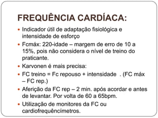 FREQUÊNCIA CARDÍACA:
 Indicador útil de adaptação fisiológica e
    intensidade de esforço
   Fcmáx: 220-idade – margem de erro de 10 a
    15%, pois não considera o nível de treino do
    praticante.
   Karvonen é mais precisa:
   FC treino = Fc repouso + intensidade . (FC máx
    – FC rep.)
   Aferição da FC rep – 2 min. após acordar e antes
    de levantar. Por volta de 60 a 65bpm.
   Utilização de monitores da FC ou
    cardiofrequêncímetros.
 