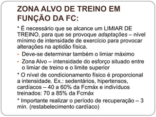 ZONA ALVO DE TREINO EM
FUNÇÃO DA FC:
* É necessário que se alcance um LIMIAR DE
TREINO, para que se provoque adaptações – nível
mínimo de intensidade de exercício para provocar
alterações na aptidão física.
• Deve-se determinar também o limiar máximo
• Zona Alvo – intensidade do esforço situado entre
   o limiar de treino e o limite superior
* O nível de condicionamento físico é proporcional
a intensidade. Ex.: sedentários, hipertensos,
cardíacos – 40 a 60% da Fcmáx e indivíduos
treinados: 70 a 85% da Fcmáx
* Importante realizar o período de recuperação – 3
min. (restabelecimento cardíaco)
 