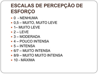 ESCALAS DE PERCEPÇÃO DE
ESFORÇO
 0 - NENHUMA
 0,5 – MUITO, MUITO LEVE
 1– MUITO LEVE
 2 – LEVE
 3 – MODERADA
 4 – POUCO INTENSA
 5 – INTENSA
 6/7 – MUITO INTENSA
 8/9 – MUITO MUITO INTENSA
 10 - MÁXIMA
 