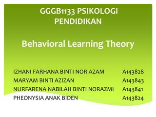 GGGB1133 PSIKOLOGI
PENDIDIKAN
Behavioral Learning Theory
IZHANI FARHANA BINTI NOR AZAM A143828
MARYAM BINTI AZIZAN A143843
NURFARENA NABILAH BINTI NORAZMI A143841
PHEONYSIA ANAK BIDEN A143824
 
