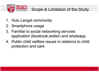 Scope & Limitation of the Study
1. Hulu Langat community
2. Smartphone usage
3. Familiar to social networking services
application (facebook,twitter) and whatsapp
4. Public child welfare issues in relations to child
protection and care
1010
 