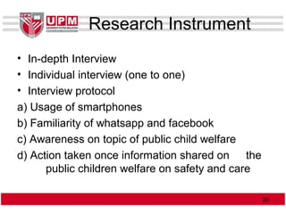 Research Instrument
• In-depth Interview
• Individual interview (one to one)
• Interview protocol
a) Usage of smartphones
b) Familiarity of whatsapp and facebook
c) Awareness on topic of public child welfare
d) Action taken once information shared on the
public children welfare on safety and care
2020
 
