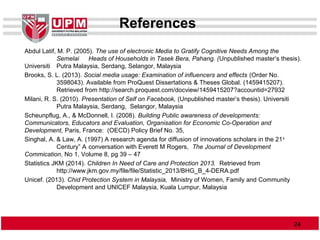 References
Abdul Latif, M. P. (2005). The use of electronic Media to Gratify Cognitive Needs Among the
Semelai Heads of Households in Tasek Bera, Pahang. (Unpublished master’s thesis).
Universiti Putra Malaysia, Serdang, Selangor, Malaysia
Brooks, S. L. (2013). Social media usage: Examination of influencers and effects (Order No.
3598043). Available from ProQuest Dissertations & Theses Global. (1459415207).
Retrieved from http://search.proquest.com/docview/1459415207?accountid=27932
Milani, R. S. (2010). Presentation of Self on Facebook, (Unpublished master’s thesis). Universiti
Putra Malaysia, Serdang, Selangor, Malaysia
Scheunpflug, A., & McDonnell, I. (2008). Building Public awareness of developments:
Communicators, Educators and Evaluation, Organisation for Economic Co-Operation and
Development, Paris, France: (OECD) Policy Brief No. 35,
Singhal, A. & Law, A. (1997) A research agenda for diffusion of innovations scholars in the 21st
Century” A conversation with Everett M Rogers, The Journal of Development
Commication, No 1, Volume 8, pg 39 – 47
Statistics JKM (2014). Children In Need of Care and Protection 2013. Retrieved from
http://www.jkm.gov.my/file/file/Statistic_2013/BHG_B_4-DERA.pdf
Unicef. (2013). Chid Protection System in Malaysia, Ministry of Women, Family and Community
Development and UNICEF Malaysia, Kuala Lumpur, Malaysia
2424
 